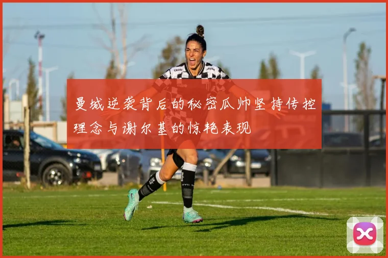 曼城逆袭背后的秘密瓜帅坚持传控理念与谢尔基的惊艳表现