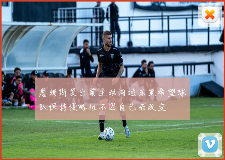 詹姆斯复出前主动沟通东里希望球队保持侵略性不因自己而改变