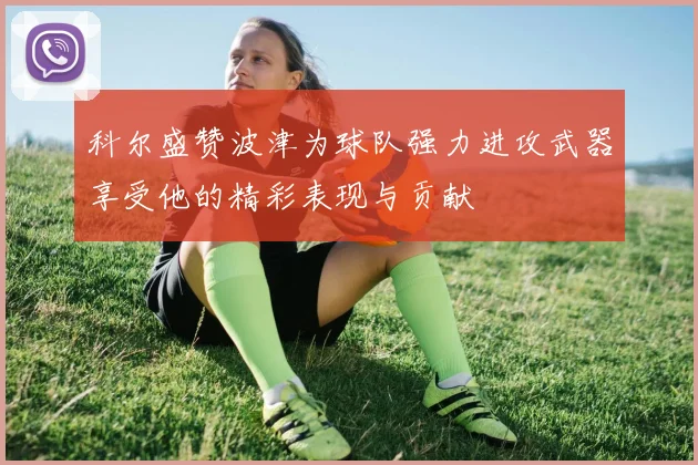 科尔盛赞波津为球队强力进攻武器享受他的精彩表现与贡献