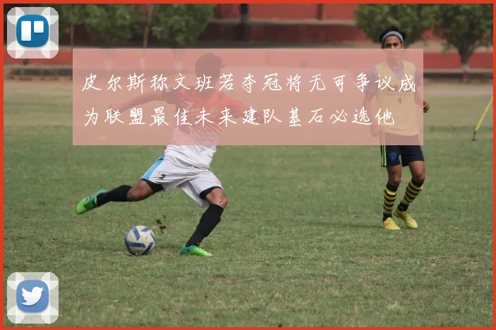 皮尔斯称文班若夺冠将无可争议成为联盟最佳未来建队基石必选他