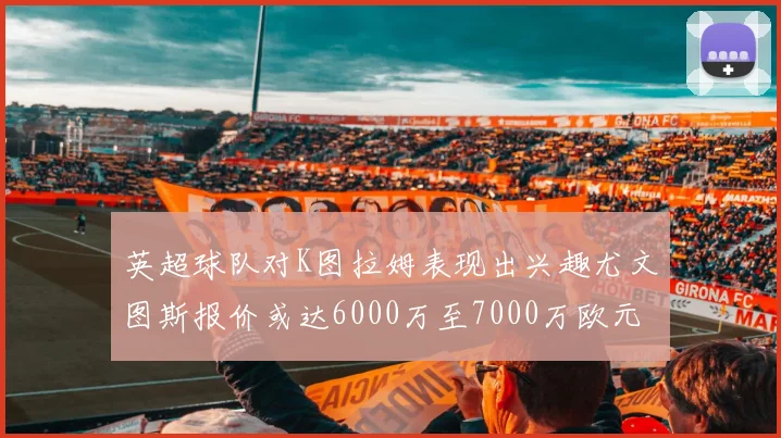 英超球队对K图拉姆表现出兴趣尤文图斯报价或达6000万至7000万欧元