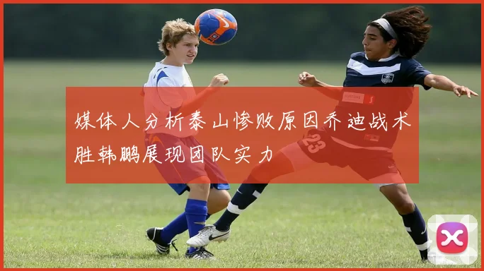 媒体人分析泰山惨败原因乔迪战术胜韩鹏展现团队实力