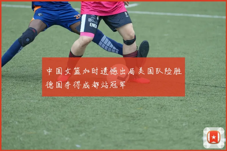 中国女篮加时遗憾出局美国队险胜德国夺得成都站冠军