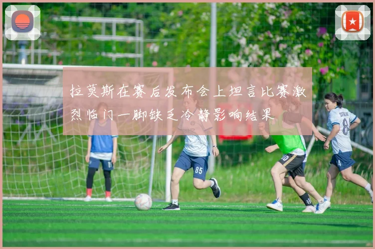 拉莫斯在赛后发布会上坦言比赛激烈临门一脚缺乏冷静影响结果