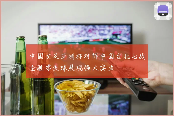 中国女足亚洲杯对阵中国台北七战全胜零失球展现强大实力