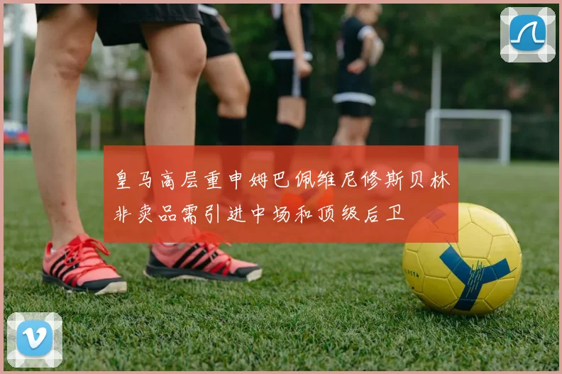 皇马高层重申姆巴佩维尼修斯贝林非卖品需引进中场和顶级后卫