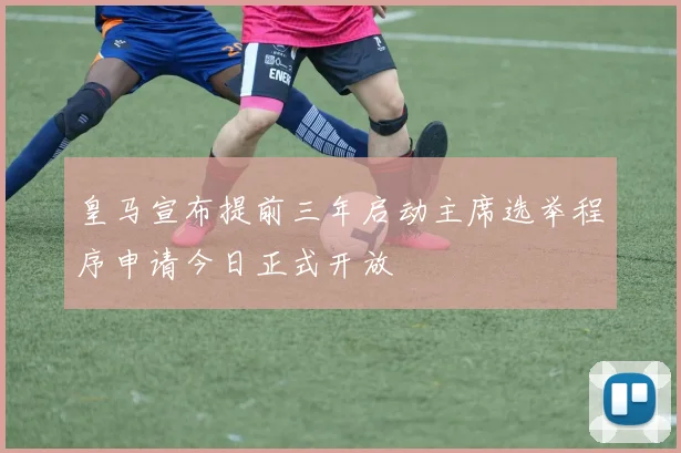 皇马宣布提前三年启动主席选举程序申请今日正式开放