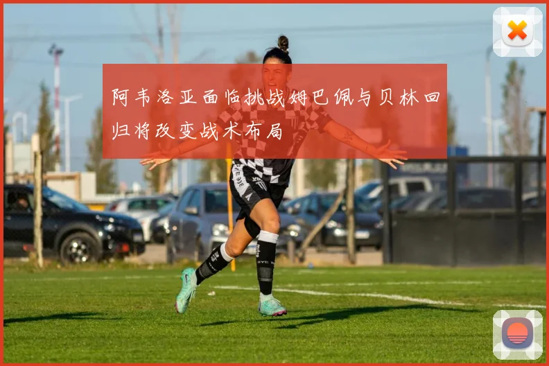 阿韦洛亚面临挑战姆巴佩与贝林回归将改变战术布局
