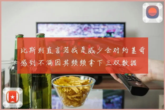 比斯利直言若我是威少会对约基奇感到不满因其频频拿下三双数据