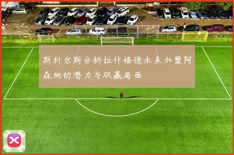斯科尔斯分析拉什福德未来加盟阿森纳的潜力与双赢局面