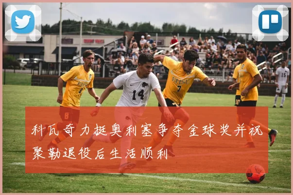 科瓦奇力挺奥利塞争夺金球奖并祝聚勒退役后生活顺利