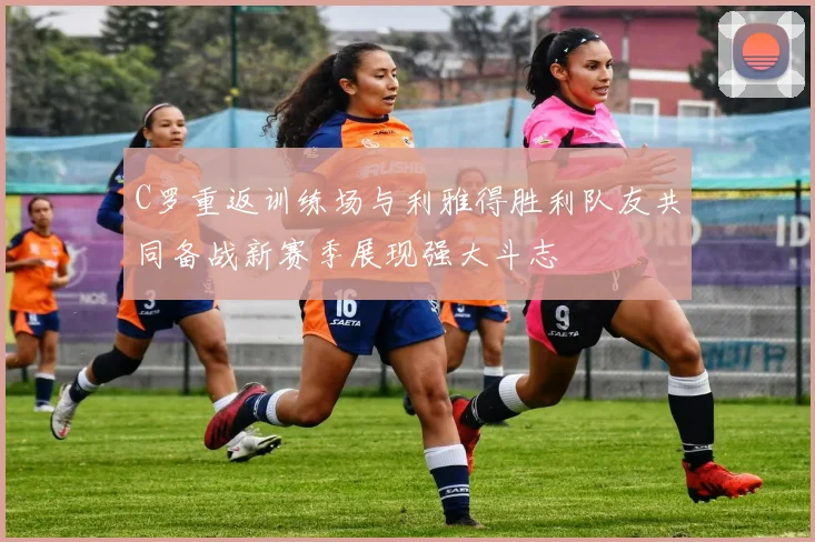 C罗重返训练场与利雅得胜利队友共同备战新赛季展现强大斗志