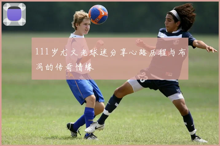 111岁尤文老球迷分享心路历程与布冯的传奇情缘