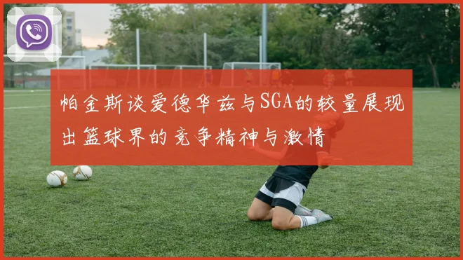 帕金斯谈爱德华兹与SGA的较量展现出篮球界的竞争精神与激情