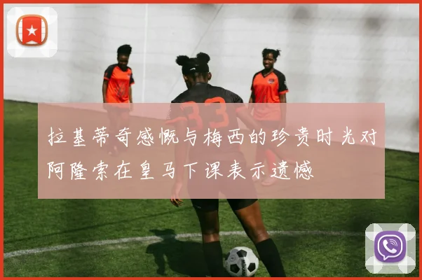 拉基蒂奇感慨与梅西的珍贵时光对阿隆索在皇马下课表示遗憾