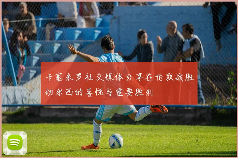 卡塞米罗社交媒体分享在伦敦战胜切尔西的喜悦与重要胜利