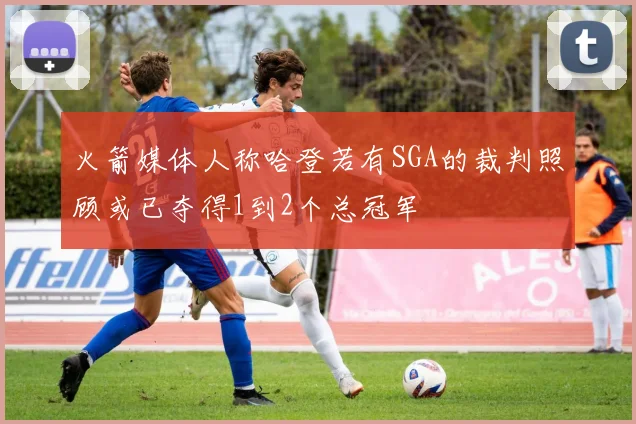 火箭媒体人称哈登若有SGA的裁判照顾或已夺得1到2个总冠军