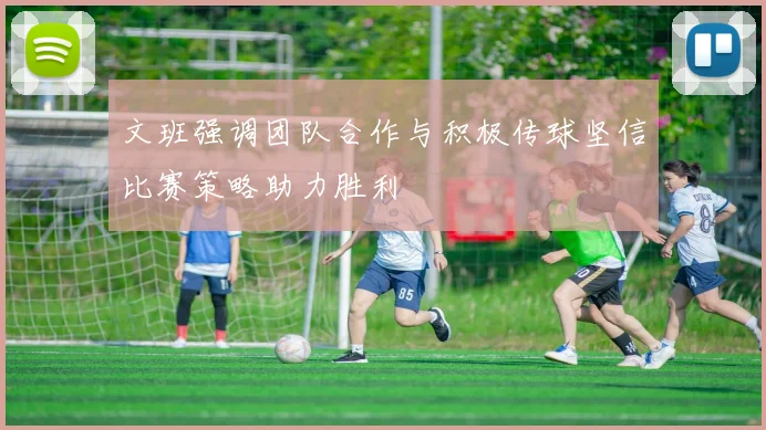 文班强调团队合作与积极传球坚信比赛策略助力胜利