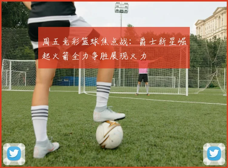 周五竞彩篮球焦点战：爵士新星崛起火箭全力争胜展现火力