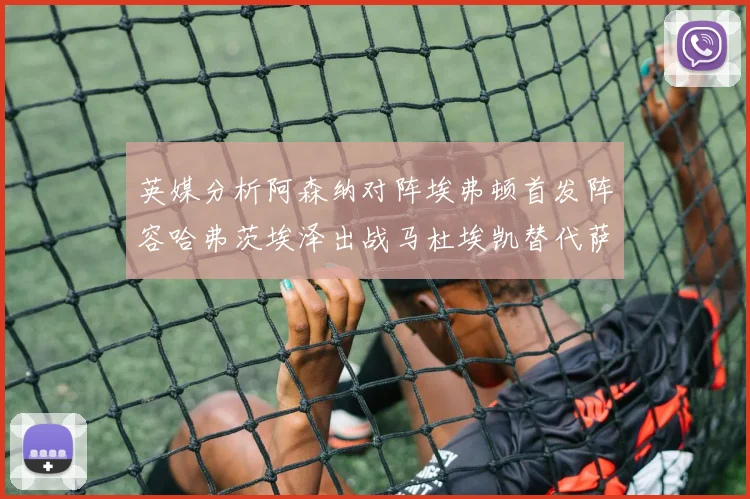 英媒分析阿森纳对阵埃弗顿首发阵容哈弗茨埃泽出战马杜埃凯替代萨卡