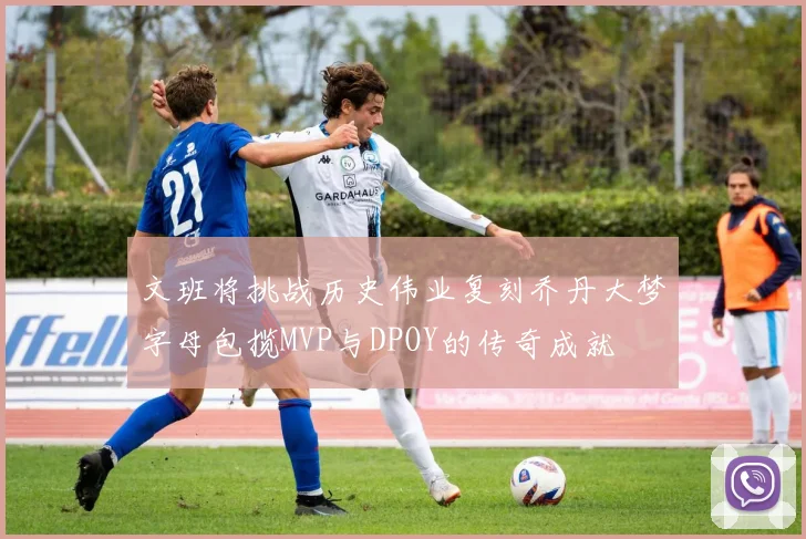 文班将挑战历史伟业复刻乔丹大梦字母包揽MVP与DPOY的传奇成就