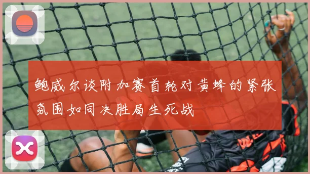 鲍威尔谈附加赛首轮对黄蜂的紧张氛围如同决胜局生死战