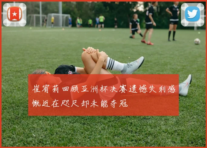 崔宥莉回顾亚洲杯决赛遗憾失利感慨近在咫尺却未能夺冠