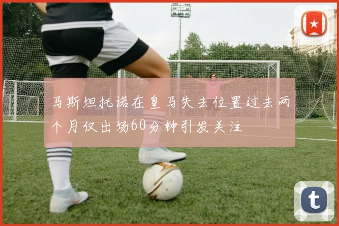 马斯坦托诺在皇马失去位置过去两个月仅出场60分钟引发关注
