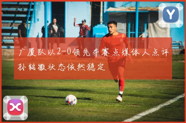 广厦队以2-0领先夺赛点媒体人点评孙铭徽状态依然稳定